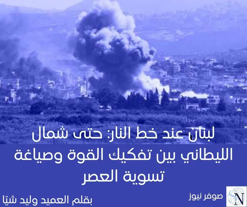 لبنان عند خط النار: ,وصولا حتى شمال الليطاني بين تفكيك القوة وصياغة تسوية العصر
